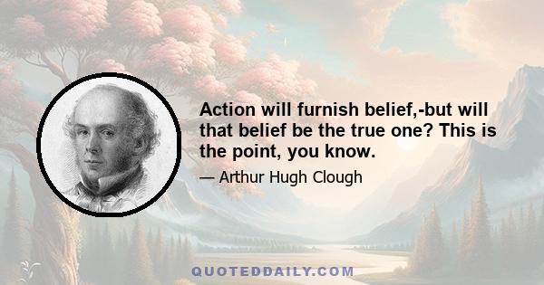 Action will furnish belief,-but will that belief be the true one? This is the point, you know.