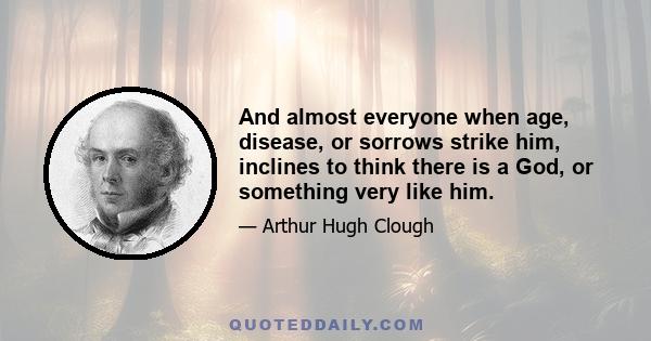 And almost everyone when age, disease, or sorrows strike him, inclines to think there is a God, or something very like him.