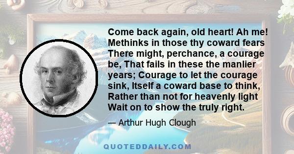 Come back again, old heart! Ah me! Methinks in those thy coward fears There might, perchance, a courage be, That fails in these the manlier years; Courage to let the courage sink, Itself a coward base to think, Rather