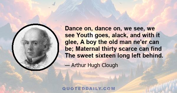 Dance on, dance on, we see, we see Youth goes, alack, and with it glee, A boy the old man ne'er can be; Maternal thirty scarce can find The sweet sixteen long left behind.