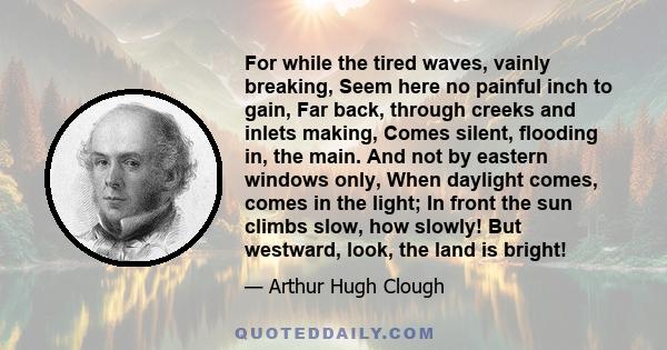 For while the tired waves, vainly breaking, Seem here no painful inch to gain, Far back, through creeks and inlets making, Comes silent, flooding in, the main. And not by eastern windows only, When daylight comes, comes 