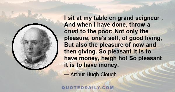 I sit at my table en grand seigneur , And when I have done, throw a crust to the poor; Not only the pleasure, one's self, of good living, But also the pleasure of now and then giving. So pleasant it is to have money,