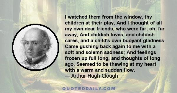 I watched them from the window, thy children at their play, And I thought of all my own dear friends, who were far, oh, far away, And childish loves, and childish cares, and a child's own buoyant gladness Came gushing