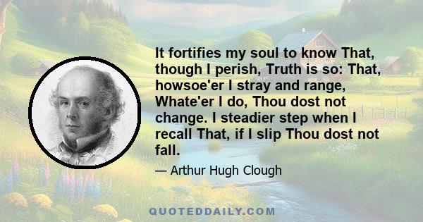 It fortifies my soul to know That, though I perish, Truth is so: That, howsoe'er I stray and range, Whate'er I do, Thou dost not change. I steadier step when I recall That, if I slip Thou dost not fall.