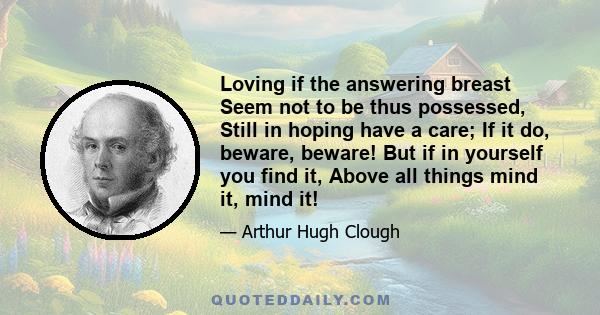 Loving if the answering breast Seem not to be thus possessed, Still in hoping have a care; If it do, beware, beware! But if in yourself you find it, Above all things mind it, mind it!