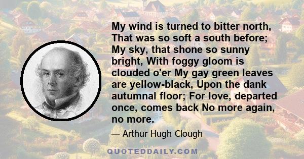 My wind is turned to bitter north, That was so soft a south before; My sky, that shone so sunny bright, With foggy gloom is clouded o'er My gay green leaves are yellow-black, Upon the dank autumnal floor; For love,