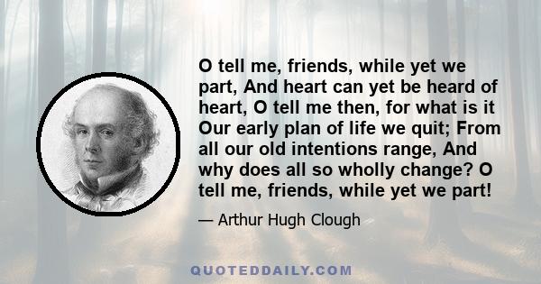 O tell me, friends, while yet we part, And heart can yet be heard of heart, O tell me then, for what is it Our early plan of life we quit; From all our old intentions range, And why does all so wholly change? O tell me, 