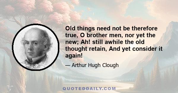 Old things need not be therefore true, O brother men, nor yet the new; Ah! still awhile the old thought retain, And yet consider it again!