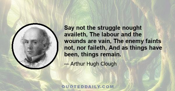 Say not the struggle nought availeth, The labour and the wounds are vain, The enemy faints not, nor faileth, And as things have been, things remain.