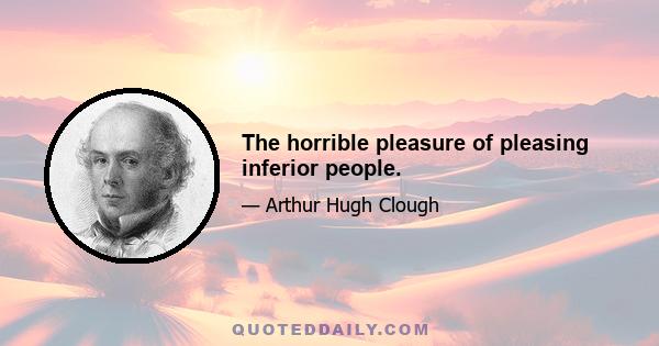 The horrible pleasure of pleasing inferior people.