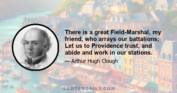 There is a great Field-Marshal, my friend, who arrays our battalions; Let us to Providence trust, and abide and work in our stations.