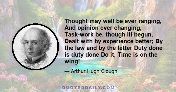 Thought may well be ever ranging, And opinion ever changing, Task-work be, though ill begun, Dealt with by experience better; By the law and by the letter Duty done is duty done Do it, Time is on the wing!