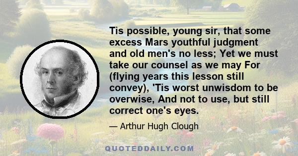 Tis possible, young sir, that some excess Mars youthful judgment and old men's no less; Yet we must take our counsel as we may For (flying years this lesson still convey), 'Tis worst unwisdom to be overwise, And not to