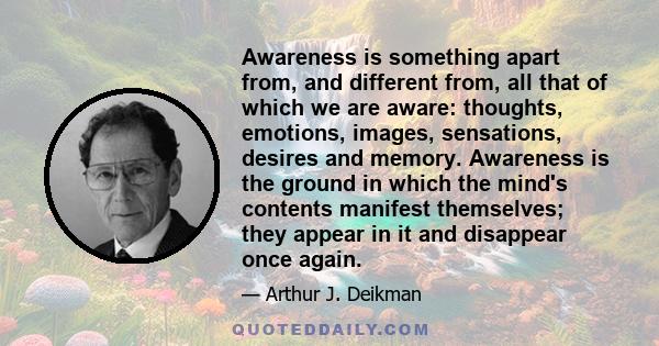 Awareness is something apart from, and different from, all that of which we are aware: thoughts, emotions, images, sensations, desires and memory. Awareness is the ground in which the mind's contents manifest