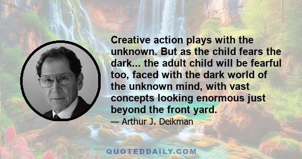 Creative action plays with the unknown. But as the child fears the dark... the adult child will be fearful too, faced with the dark world of the unknown mind, with vast concepts looking enormous just beyond the front