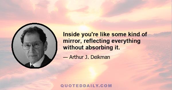 Inside you're like some kind of mirror, reflecting everything without absorbing it.