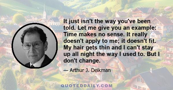 It just isn't the way you've been told. Let me give you an example: Time makes no sense. It really doesn't apply to me; it doesn't fit. My hair gets thin and I can't stay up all night the way I used to. But I don't