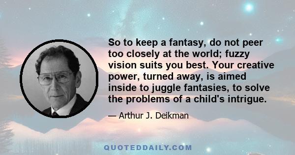 So to keep a fantasy, do not peer too closely at the world; fuzzy vision suits you best. Your creative power, turned away, is aimed inside to juggle fantasies, to solve the problems of a child's intrigue.