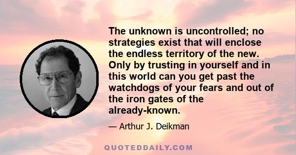 The unknown is uncontrolled; no strategies exist that will enclose the endless territory of the new. Only by trusting in yourself and in this world can you get past the watchdogs of your fears and out of the iron gates