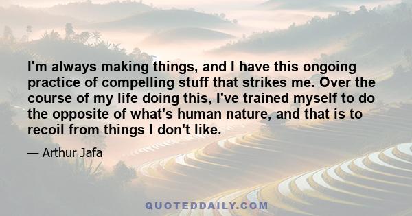 I'm always making things, and I have this ongoing practice of compelling stuff that strikes me. Over the course of my life doing this, I've trained myself to do the opposite of what's human nature, and that is to recoil 