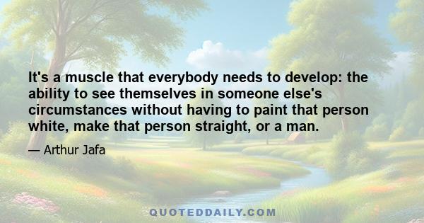 It's a muscle that everybody needs to develop: the ability to see themselves in someone else's circumstances without having to paint that person white, make that person straight, or a man.