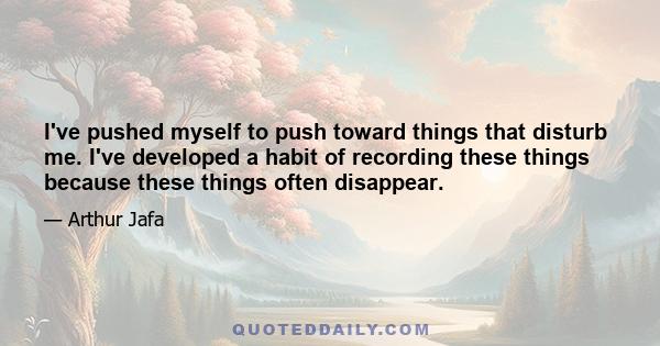 I've pushed myself to push toward things that disturb me. I've developed a habit of recording these things because these things often disappear.