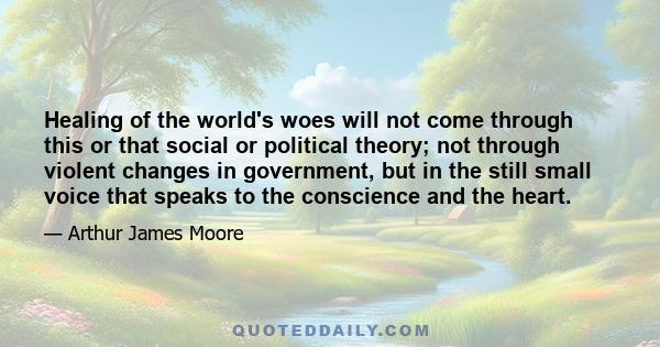 Healing of the world's woes will not come through this or that social or political theory; not through violent changes in government, but in the still small voice that speaks to the conscience and the heart.