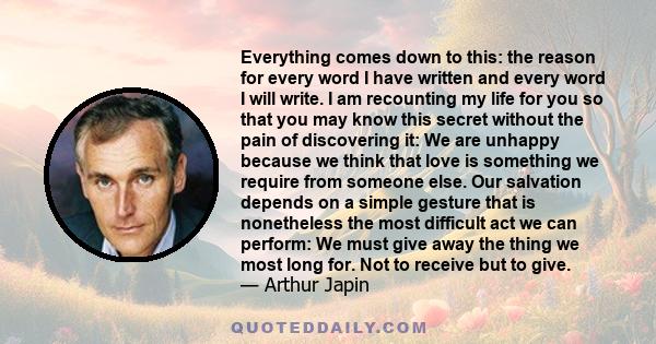 Everything comes down to this: the reason for every word I have written and every word I will write. I am recounting my life for you so that you may know this secret without the pain of discovering it: We are unhappy