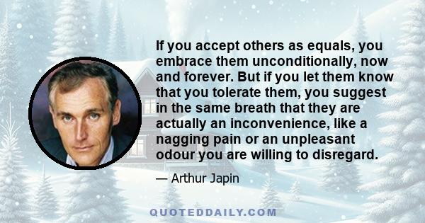 If you accept others as equals, you embrace them unconditionally, now and forever. But if you let them know that you tolerate them, you suggest in the same breath that they are actually an inconvenience, like a nagging