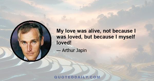 My love was alive, not because I was loved, but because I myself loved!