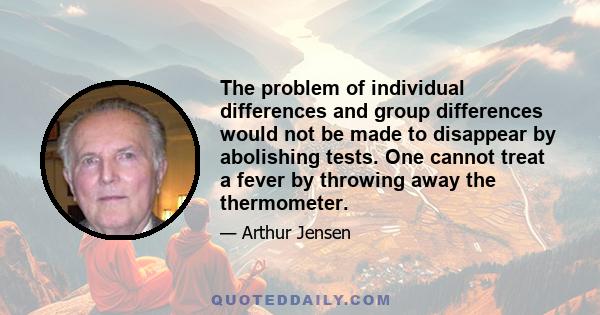 The problem of individual differences and group differences would not be made to disappear by abolishing tests. One cannot treat a fever by throwing away the thermometer.