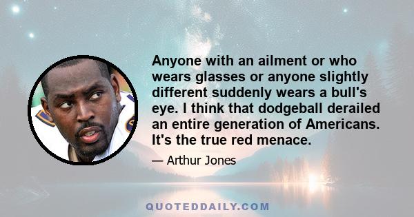 Anyone with an ailment or who wears glasses or anyone slightly different suddenly wears a bull's eye. I think that dodgeball derailed an entire generation of Americans. It's the true red menace.