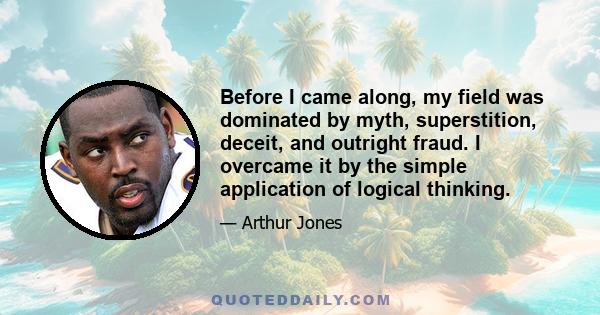 Before I came along, my field was dominated by myth, superstition, deceit, and outright fraud. I overcame it by the simple application of logical thinking.