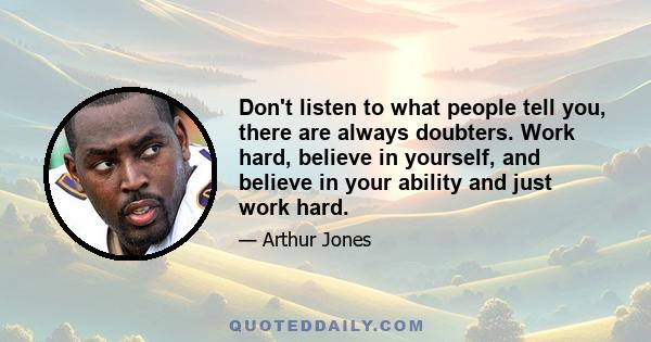 Don't listen to what people tell you, there are always doubters. Work hard, believe in yourself, and believe in your ability and just work hard.