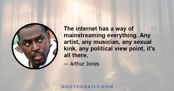 The internet has a way of mainstreaming everything. Any artist, any musician, any sexual kink, any political view point, it's all there.