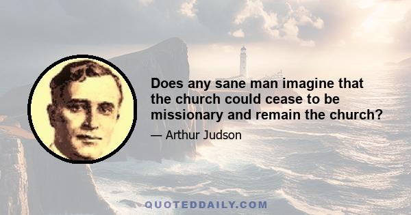 Does any sane man imagine that the church could cease to be missionary and remain the church?