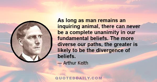 As long as man remains an inquiring animal, there can never be a complete unanimity in our fundamental beliefs. The more diverse our paths, the greater is likely to be the divergence of beliefs.