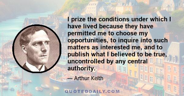 I prize the conditions under which I have lived because they have permitted me to choose my opportunities, to inquire into such matters as interested me, and to publish what I believed to be true, uncontrolled by any