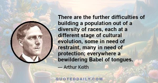 There are the further difficulties of building a population out of a diversity of races, each at a different stage of cultural evolution, some in need of restraint, many in need of protection; everywhere a bewildering