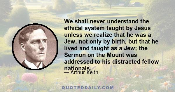 We shall never understand the ethical system taught by Jesus unless we realize that he was a Jew, not only by birth, but that he lived and taught as a Jew; the Sermon on the Mount was addressed to his distracted fellow