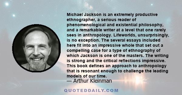 Michael Jackson is an extremely productive ethnographer, a serious reader of phenomenological and existential philosophy, and a remarkable writer at a level that one rarely sees in anthropology. Lifeworlds,