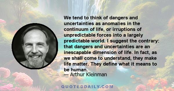 We tend to think of dangers and uncertainties as anomalies in the continuum of life, or irruptions of unpredictable forces into a largely predictable world. I suggest the contrary: that dangers and uncertainties are an