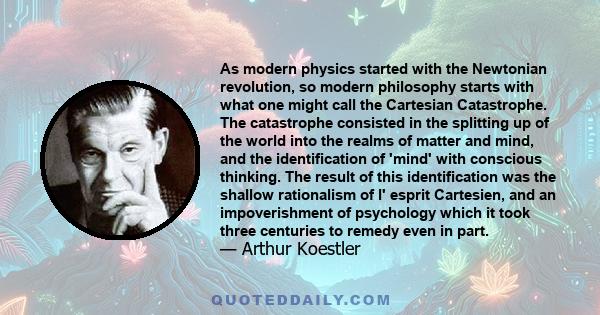 As modern physics started with the Newtonian revolution, so modern philosophy starts with what one might call the Cartesian Catastrophe. The catastrophe consisted in the splitting up of the world into the realms of