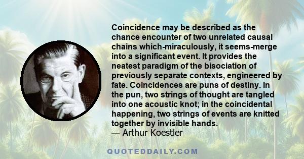 Coincidence may be described as the chance encounter of two unrelated causal chains which-miraculously, it seems-merge into a significant event. It provides the neatest paradigm of the bisociation of previously separate 