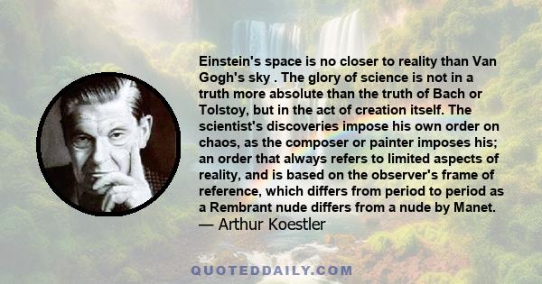 Einstein's space is no closer to reality than Van Gogh's sky . The glory of science is not in a truth more absolute than the truth of Bach or Tolstoy, but in the act of creation itself. The scientist's discoveries