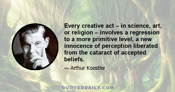 Every creative act – in science, art, or religion – involves a regression to a more primitive level, a new innocence of perception liberated from the cataract of accepted beliefs.