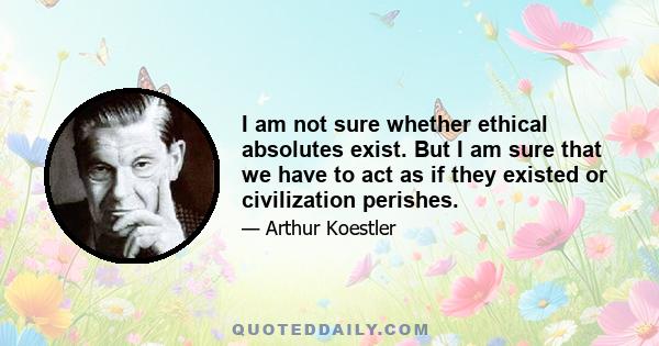 I am not sure whether ethical absolutes exist. But I am sure that we have to act as if they existed or civilization perishes.