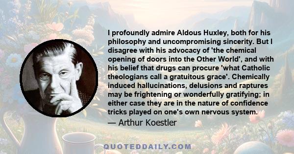 I profoundly admire Aldous Huxley, both for his philosophy and uncompromising sincerity. But I disagree with his advocacy of 'the chemical opening of doors into the Other World', and with his belief that drugs can