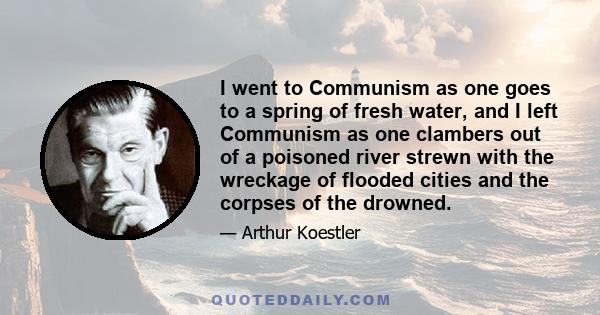 I went to Communism as one goes to a spring of fresh water, and I left Communism as one clambers out of a poisoned river strewn with the wreckage of flooded cities and the corpses of the drowned.