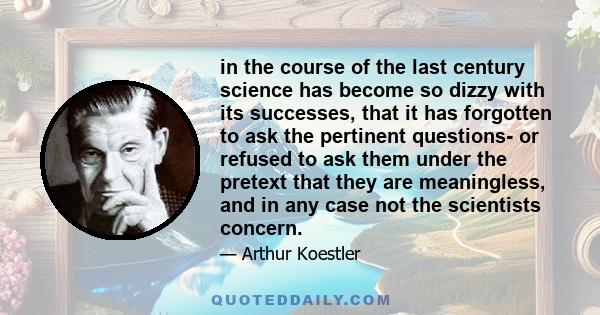 in the course of the last century science has become so dizzy with its successes, that it has forgotten to ask the pertinent questions- or refused to ask them under the pretext that they are meaningless, and in any case 